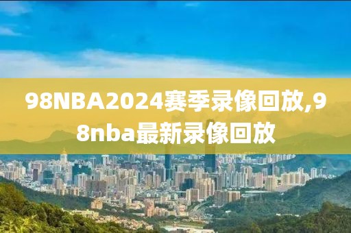 98NBA2024赛季录像回放,98nba最新录像回放