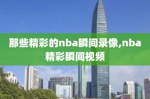 那些精彩的nba瞬间录像,nba精彩瞬间视频