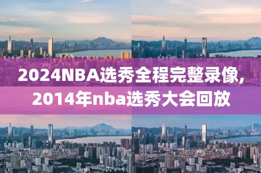 2024NBA选秀全程完整录像,2014年nba选秀大会回放