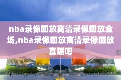 nba录像回放高清录像回放全场,nba录像回放高清录像回放直播吧