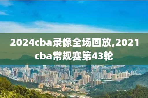 2024cba录像全场回放,2021cba常规赛第43轮