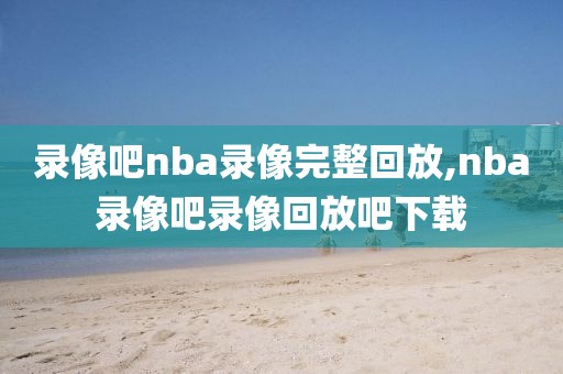 录像吧nba录像完整回放,nba录像吧录像回放吧下载