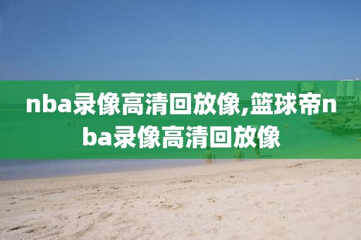 nba录像高清回放像,篮球帝nba录像高清回放像