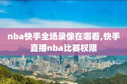 nba快手全场录像在哪看,快手直播nba比赛权限