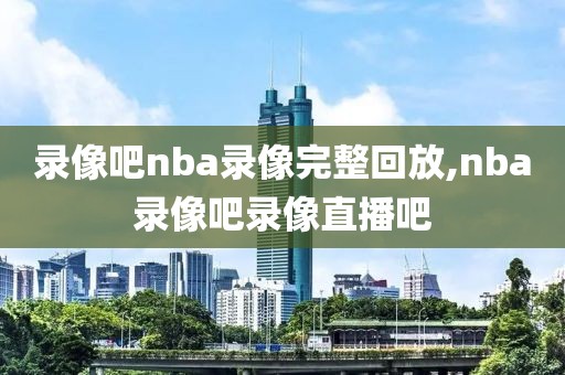 录像吧nba录像完整回放,nba录像吧录像直播吧