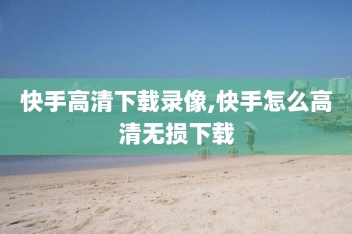 快手高清下载录像,快手怎么高清无损下载