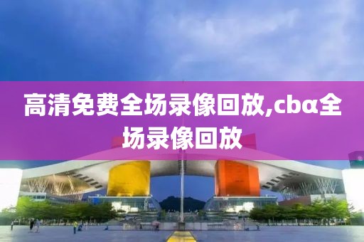 高清免费全场录像回放,cbα全场录像回放