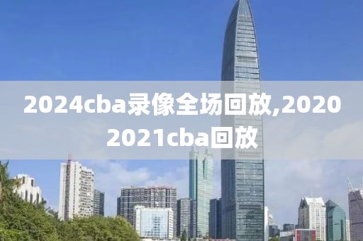 2024cba录像全场回放,20202021cba回放