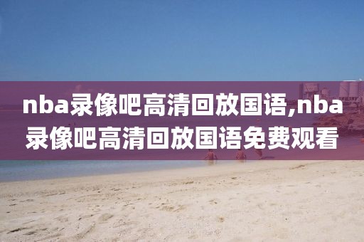 nba录像吧高清回放国语,nba录像吧高清回放国语免费观看