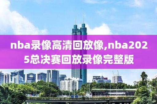 nba录像高清回放像,nba2025总决赛回放录像完整版