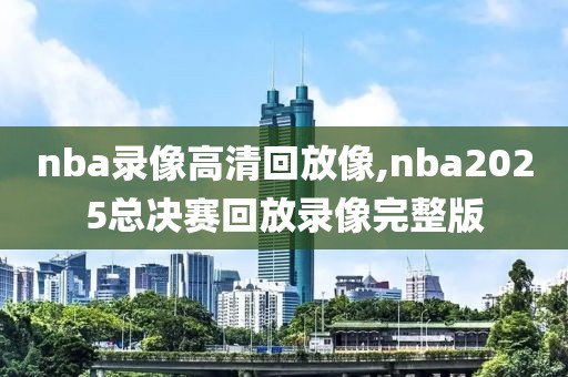 nba录像高清回放像,nba2025总决赛回放录像完整版