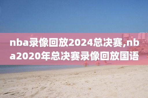 nba录像回放2024总决赛,nba2020年总决赛录像回放国语