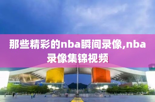 那些精彩的nba瞬间录像,nba录像集锦视频
