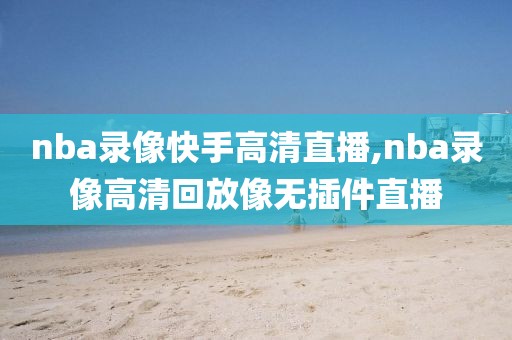 nba录像快手高清直播,nba录像高清回放像无插件直播