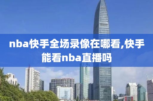 nba快手全场录像在哪看,快手能看nba直播吗