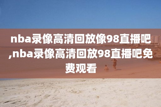 nba录像高清回放像98直播吧,nba录像高清回放98直播吧免费观看