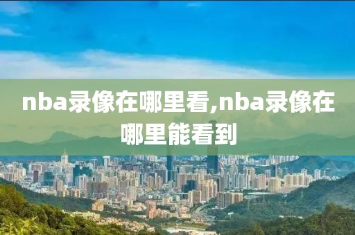 nba录像在哪里看,nba录像在哪里能看到